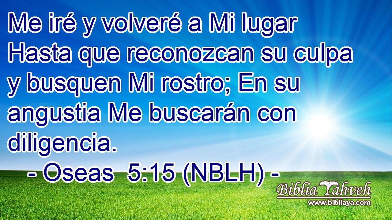  Me iré y volveré a Mi lugar Hasta que reconozcan su culpa y busquen Mi rostro; En su angustia Me buscarán con diligencia. 