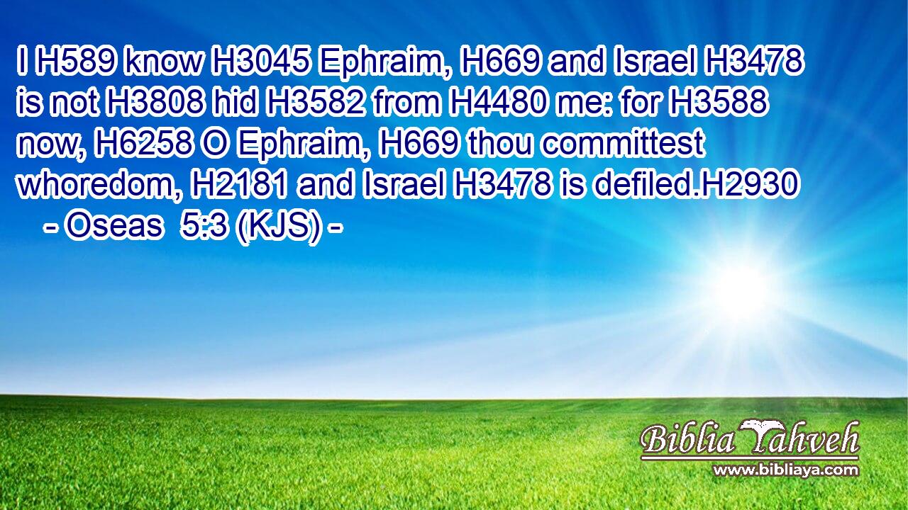 I H589 know H3045 Ephraim, H669 and Israel H3478 is not H3808 hid H3582 from H4480 me: for H3588 now, H6258 O Ephraim, H669 thou committest whoredom, H2181 and Israel H3478 is defiled.H2930
