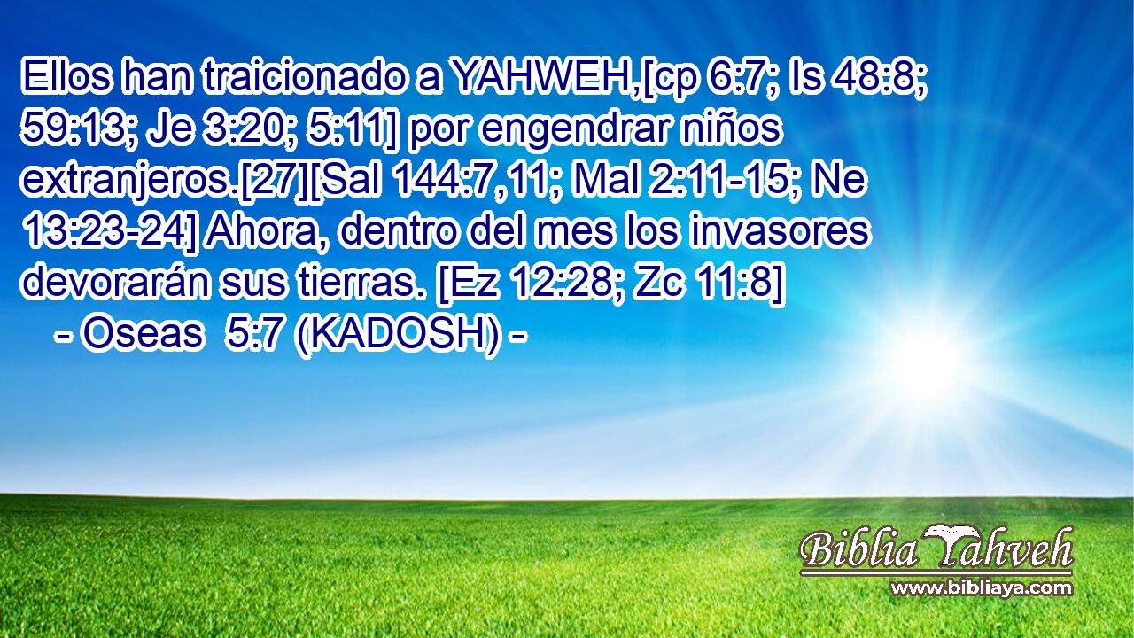  Ellos han traicionado a YAHWEH,[cp 6:7; Is 48:8; 59:13; Je 3:20; 5:11] por engendrar niños extranjeros.[27][Sal 144:7,11; Mal 2:11-15; Ne 13:23-24] Ahora, dentro del mes los invasores devorarán sus tierras. [Ez 12:28; Zc 11:8] 