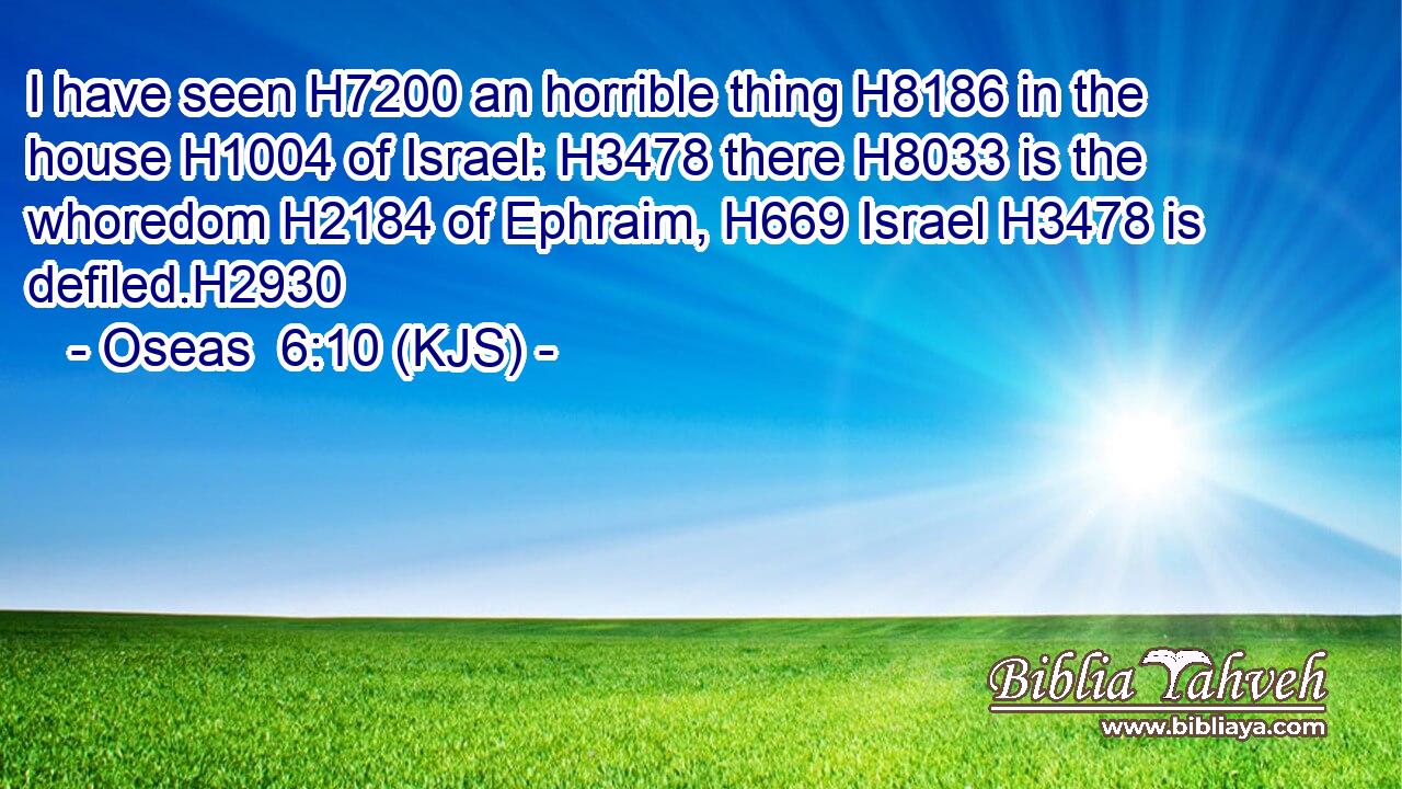 I have seen H7200 an horrible thing H8186 in the house H1004 of Israel: H3478 there H8033 is the whoredom H2184 of Ephraim, H669 Israel H3478 is defiled.H2930