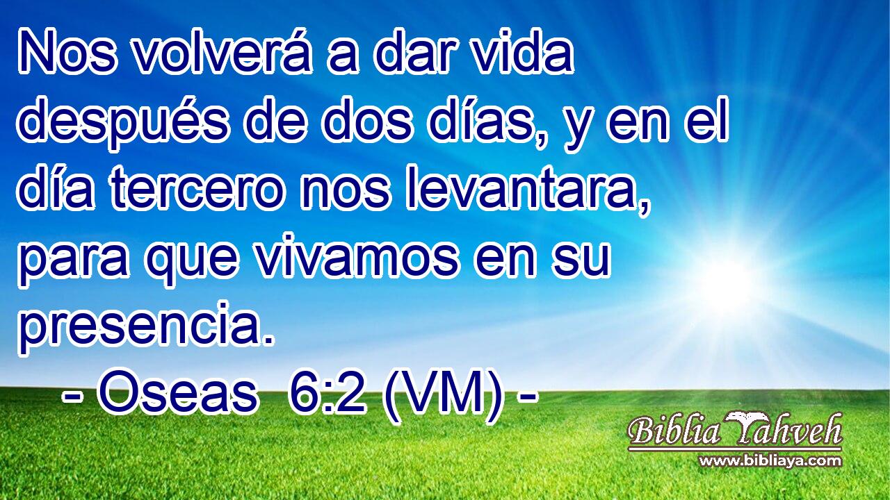  Nos volverá a dar vida después de dos días, y en el día tercero nos levantara, para que vivamos en su presencia. 