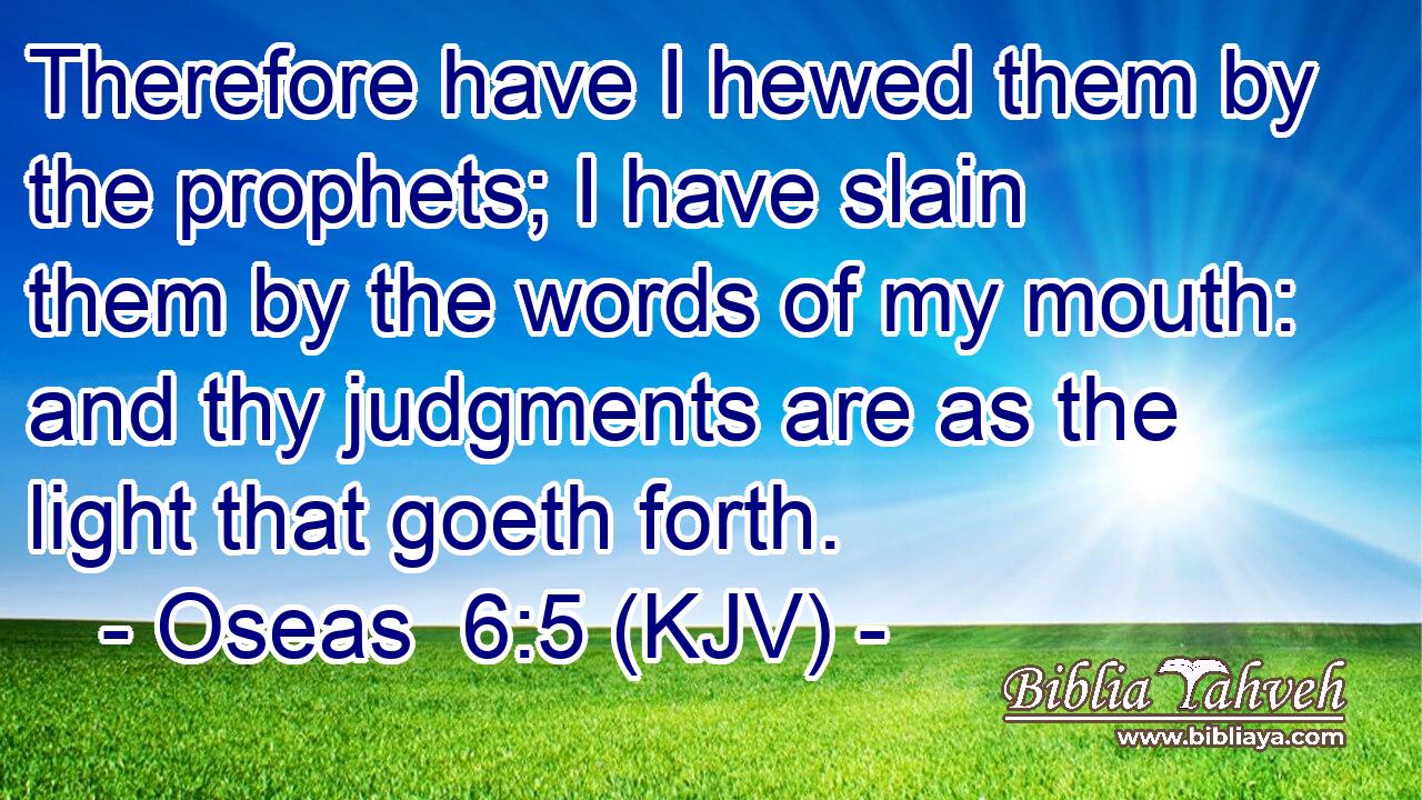 Therefore have I hewed them by the prophets; I have slain them by the words of my mouth: and thy judgments are as the light that goeth forth.