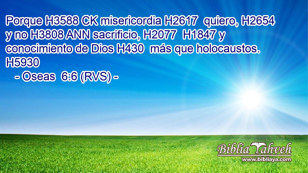 Porque H3588 CK misericordia H2617  quiero, H2654  y no H3808 ANN sacrificio, H2077  H1847 y conocimiento de Dios H430  más que holocaustos. H5930  