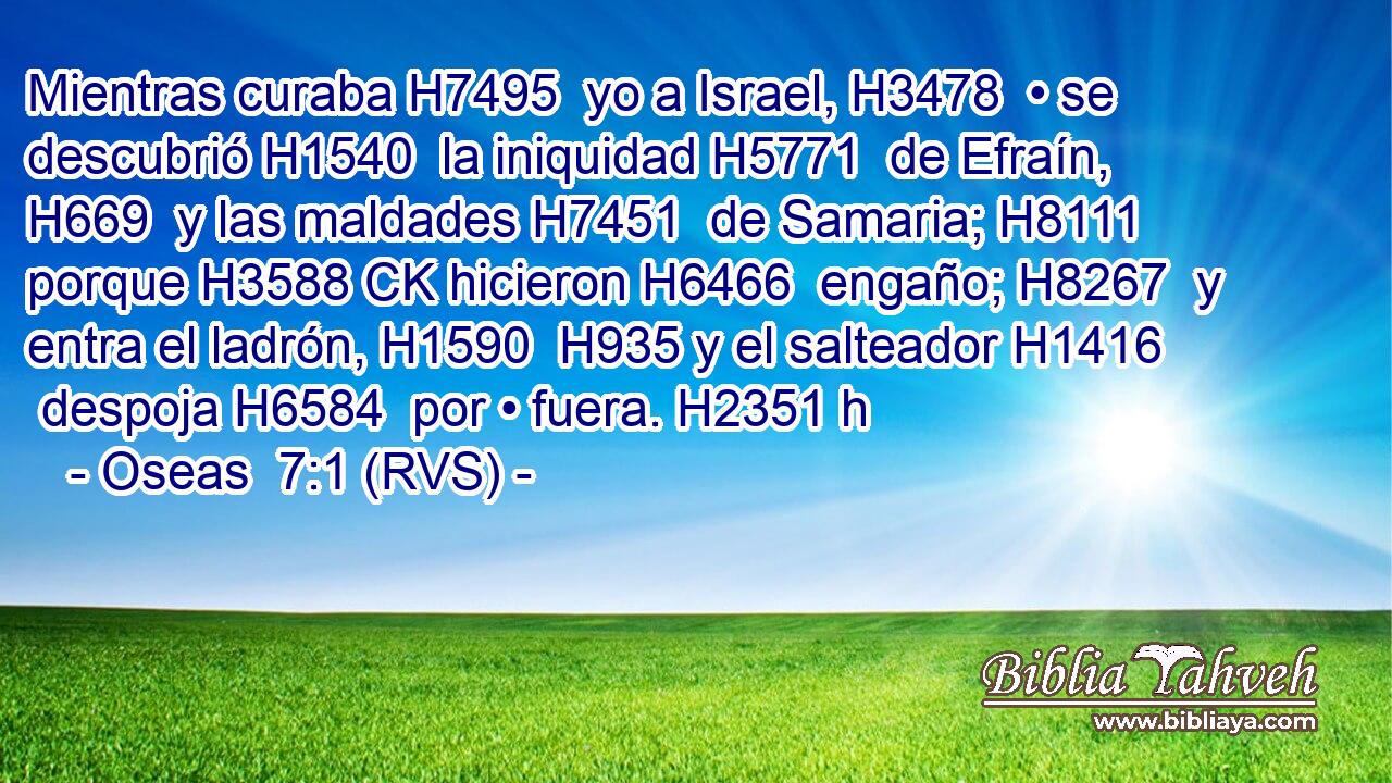 Mientras curaba H7495  yo a Israel, H3478  • se descubrió H1540  la iniquidad H5771  de Efraín, H669  y las maldades H7451  de Samaria; H8111  porque H3588 CK hicieron H6466  engaño; H8267  y entra el ladrón, H1590  H935 y el salteador H1416  despoja H6584  por • fuera. H2351 h 