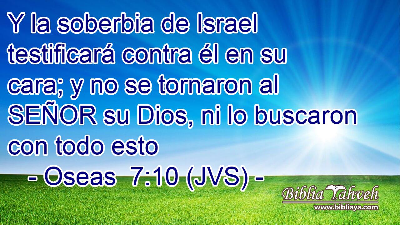 Y la soberbia de Israel testificará contra él en su cara; y no se tornaron al SEÑOR su Dios, ni lo buscaron con todo esto