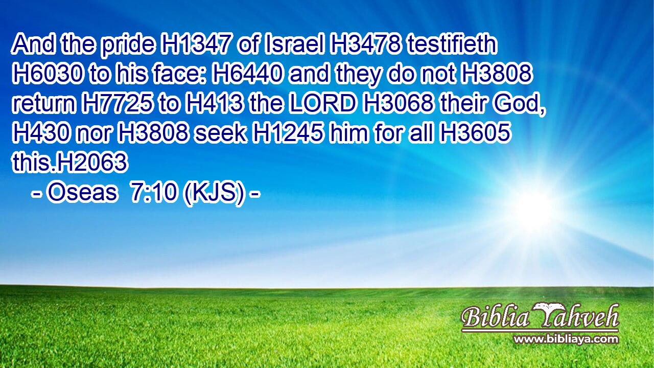 And the pride H1347 of Israel H3478 testifieth H6030 to his face: H6440 and they do not H3808 return H7725 to H413 the LORD H3068 their God, H430 nor H3808 seek H1245 him for all H3605 this.H2063