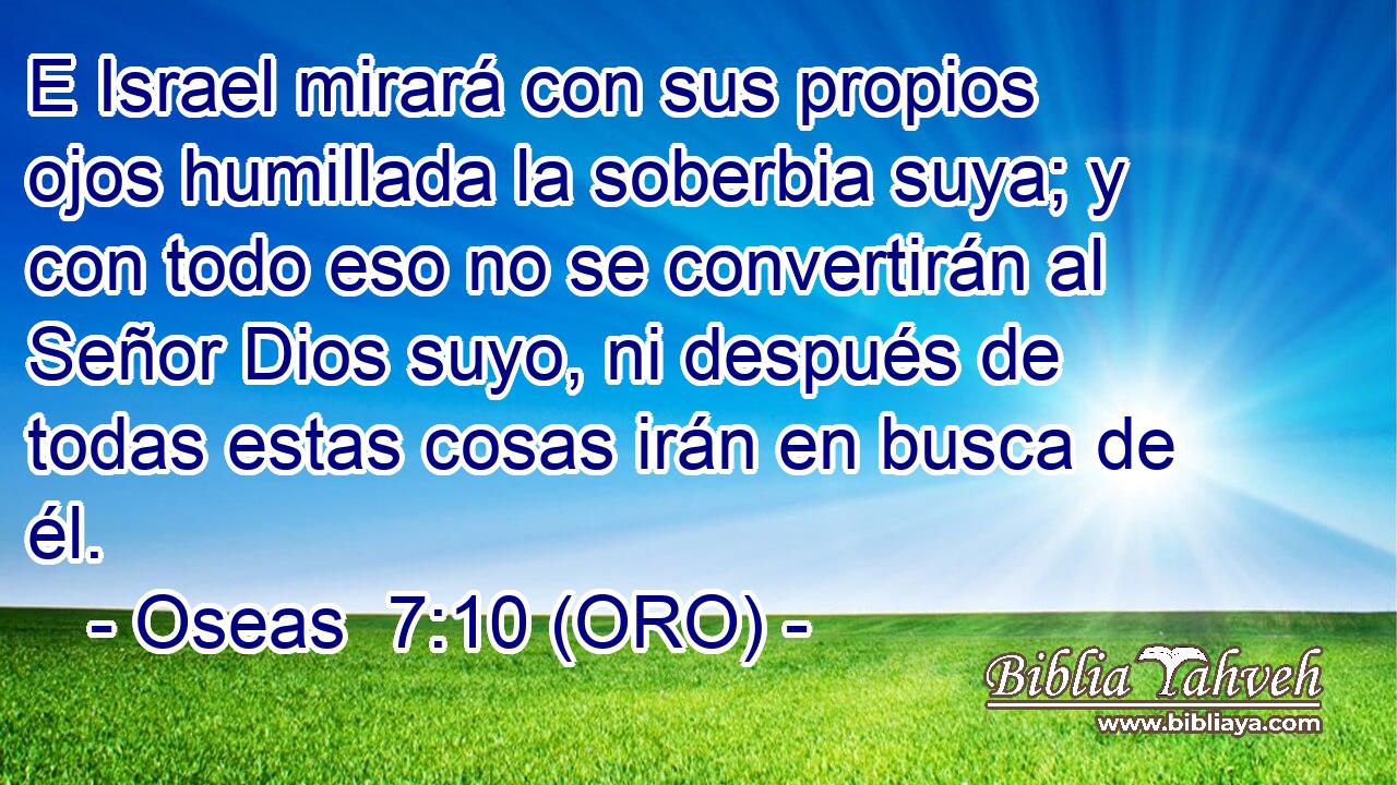  E Israel mirará con sus propios ojos humillada la soberbia suya; y con todo eso no se convertirán al Señor Dios suyo, ni después de todas estas cosas irán en busca de él. 
