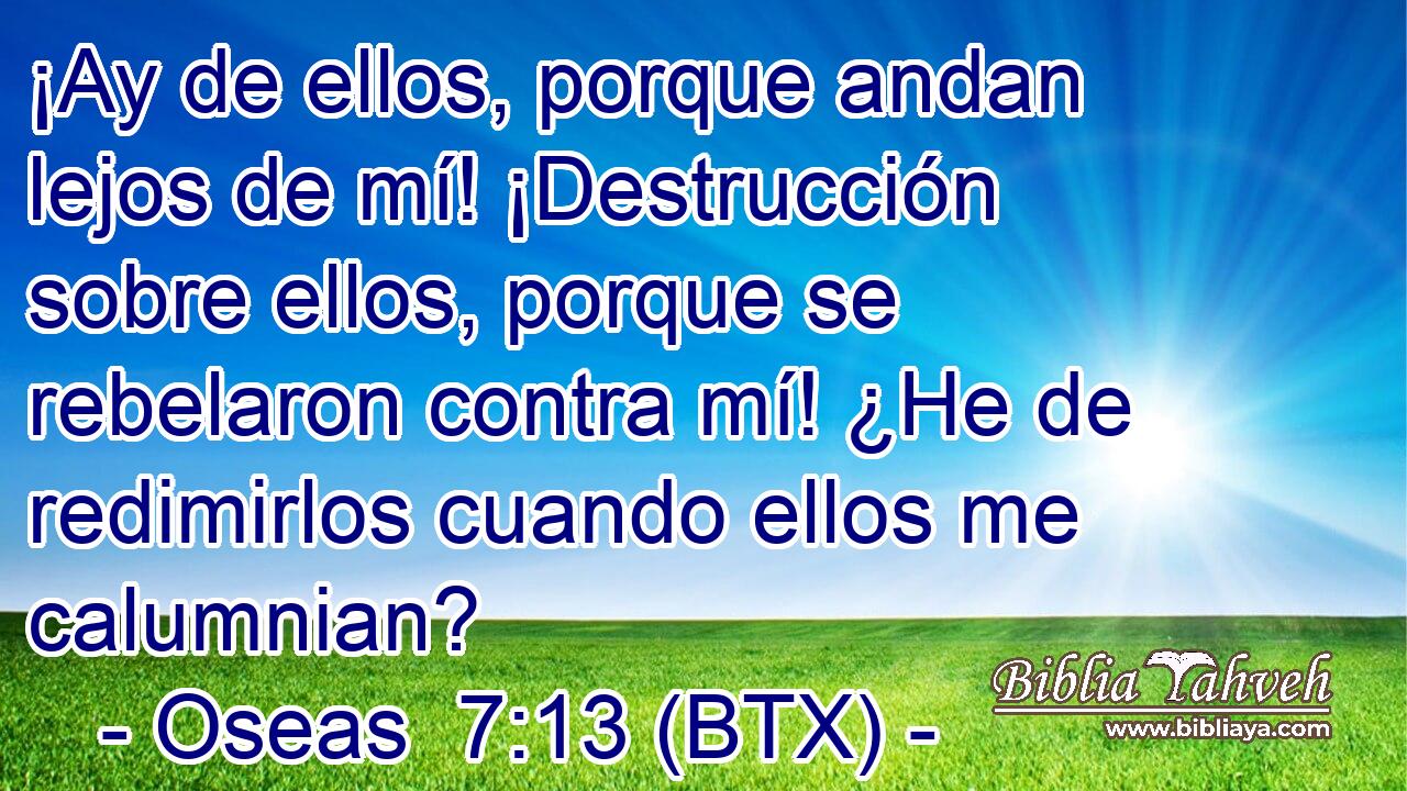 ¡Ay de ellos, porque andan lejos de mí! ¡Destrucción sobre ellos, porque se rebelaron contra mí! ¿He de redimirlos cuando ellos me calumnian?