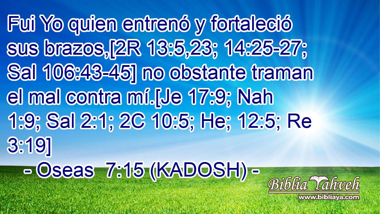  Fui Yo quien entrenó y fortaleció sus brazos,[2R 13:5,23; 14:25-27; Sal 106:43-45] no obstante traman el mal contra mí.[Je 17:9; Nah 1:9; Sal 2:1; 2C 10:5; He; 12:5; Re 3:19] 