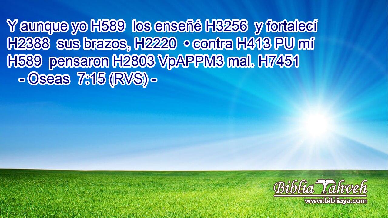 Y aunque yo H589  los enseñé H3256  y fortalecí H2388  sus brazos, H2220  • contra H413 PU mí H589  pensaron H2803 VpAPPM3 mal. H7451  
