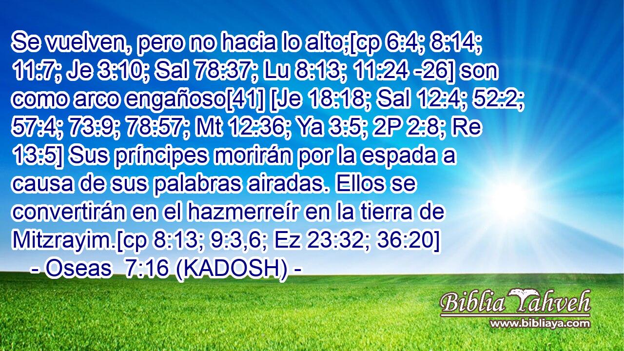  Se vuelven, pero no hacia lo alto;[cp 6:4; 8:14; 11:7; Je 3:10; Sal 78:37; Lu 8:13; 11:24 -26] son como arco engañoso[41] [Je 18:18; Sal 12:4; 52:2; 57:4; 73:9; 78:57; Mt 12:36; Ya 3:5; 2P 2:8; Re 13:5] Sus príncipes morirán por la espada a causa de sus palabras airadas. Ellos se convertirán en el hazmerreír en la tierra de Mitzrayim.[cp 8:13; 9:3,6; Ez 23:32; 36:20] 