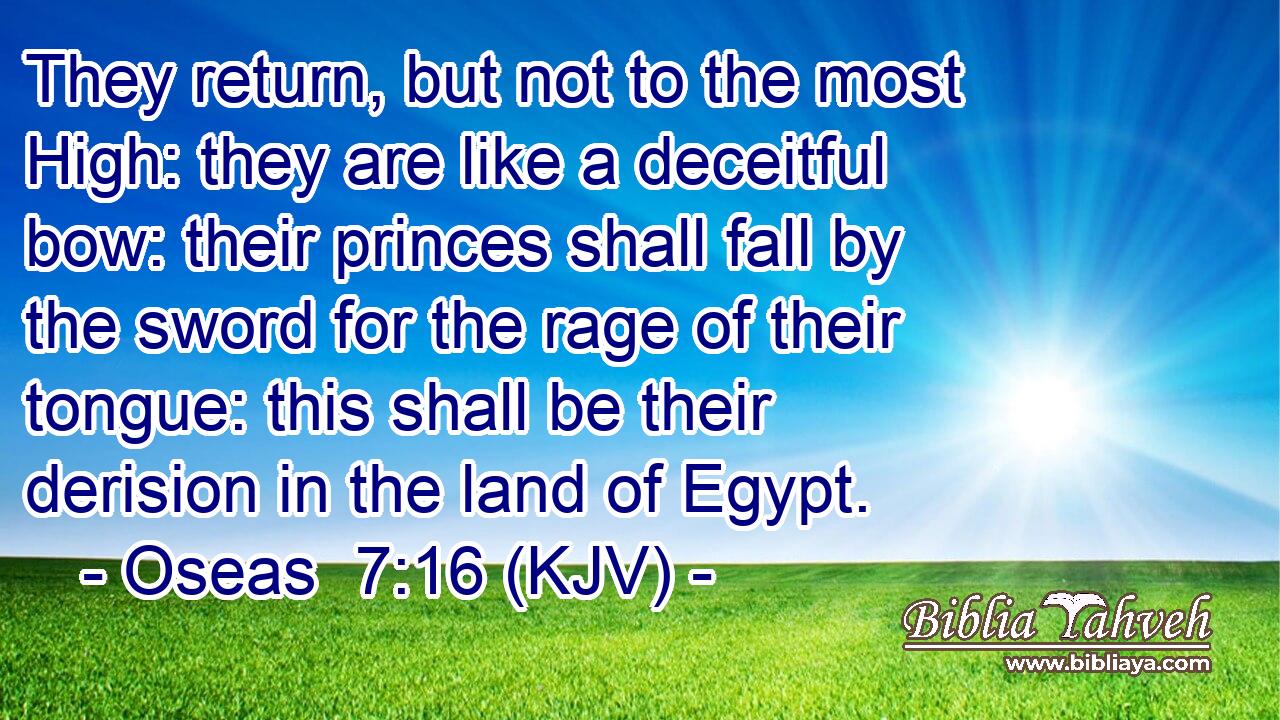 They return, but not to the most High: they are like a deceitful bow: their princes shall fall by the sword for the rage of their tongue: this shall be their derision in the land of Egypt.