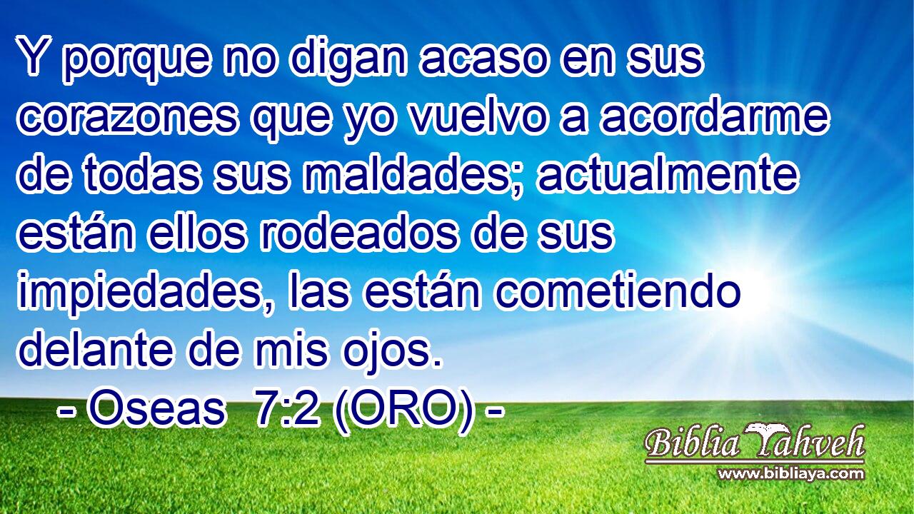  Y porque no digan acaso en sus corazones que yo vuelvo a acordarme de todas sus maldades; actualmente están ellos rodeados de sus impiedades, las están cometiendo delante de mis ojos. 