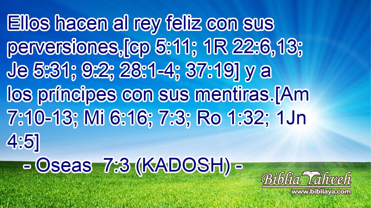  Ellos hacen al rey feliz con sus perversiones,[cp 5:11; 1R 22:6,13; Je 5:31; 9:2; 28:1-4; 37:19] y a los príncipes con sus mentiras.[Am 7:10-13; Mi 6:16; 7:3; Ro 1:32; 1Jn 4:5] 