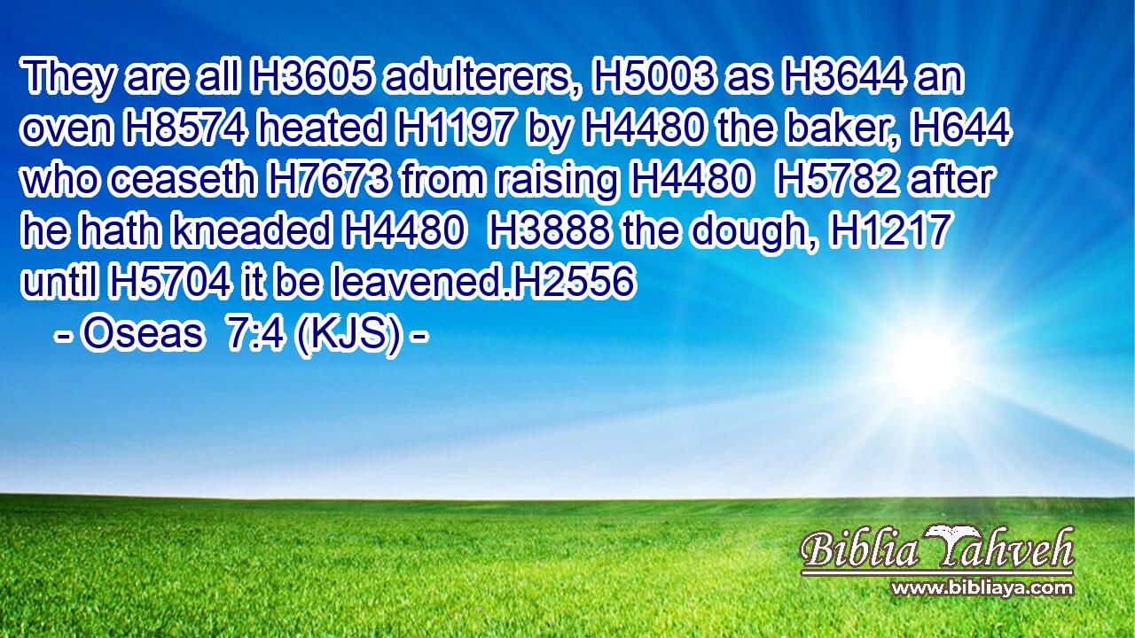 They are all H3605 adulterers, H5003 as H3644 an oven H8574 heated H1197 by H4480 the baker, H644 who ceaseth H7673 from raising H4480  H5782 after he hath kneaded H4480  H3888 the dough, H1217 until H5704 it be leavened.H2556