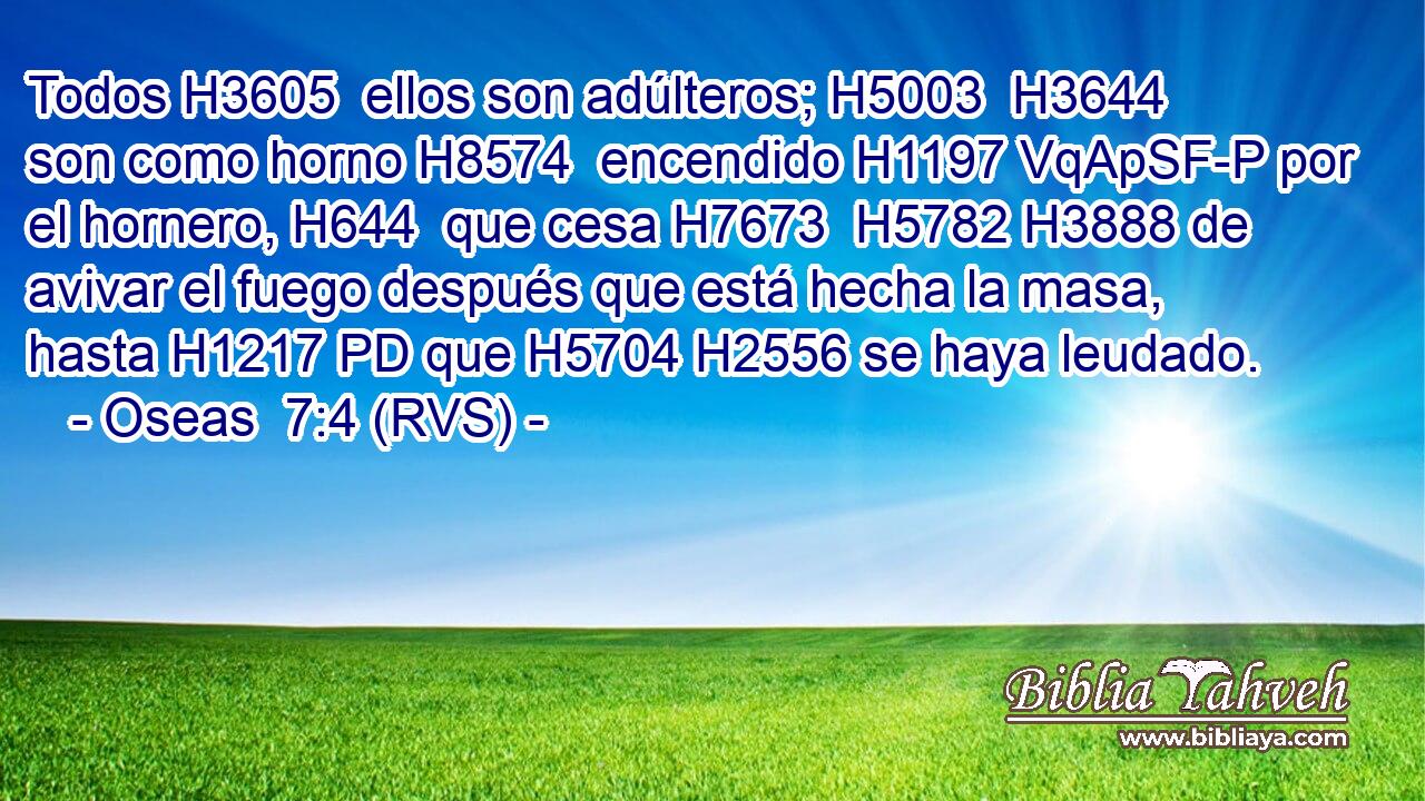 Todos H3605  ellos son adúlteros; H5003  H3644 son como horno H8574  encendido H1197 VqApSF-P por el hornero, H644  que cesa H7673  H5782 H3888 de avivar el fuego después que está hecha la masa, hasta H1217 PD que H5704 H2556 se haya leudado. 