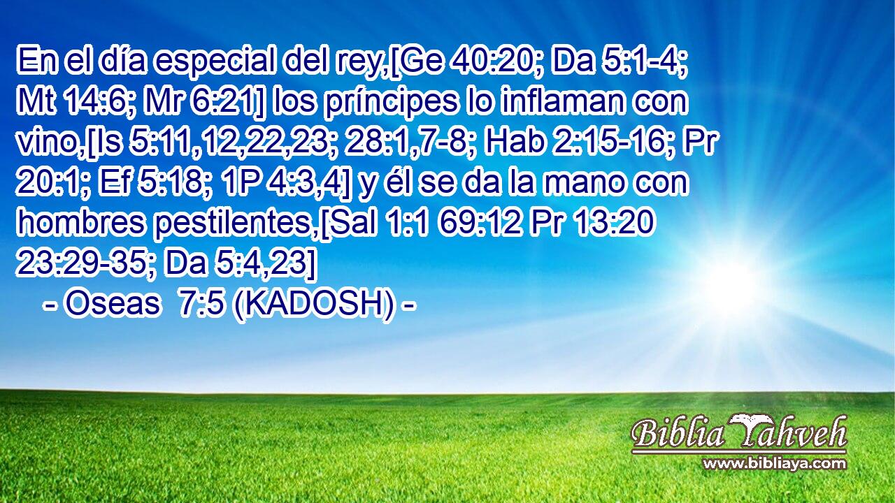  En el día especial del rey,[Ge 40:20; Da 5:1-4; Mt 14:6; Mr 6:21] los príncipes lo inflaman con vino,[Is 5:11,12,22,23; 28:1,7-8; Hab 2:15-16; Pr 20:1; Ef 5:18; 1P 4:3,4] y él se da la mano con hombres pestilentes,[Sal 1:1 69:12 Pr 13:20 23:29-35; Da 5:4,23] 