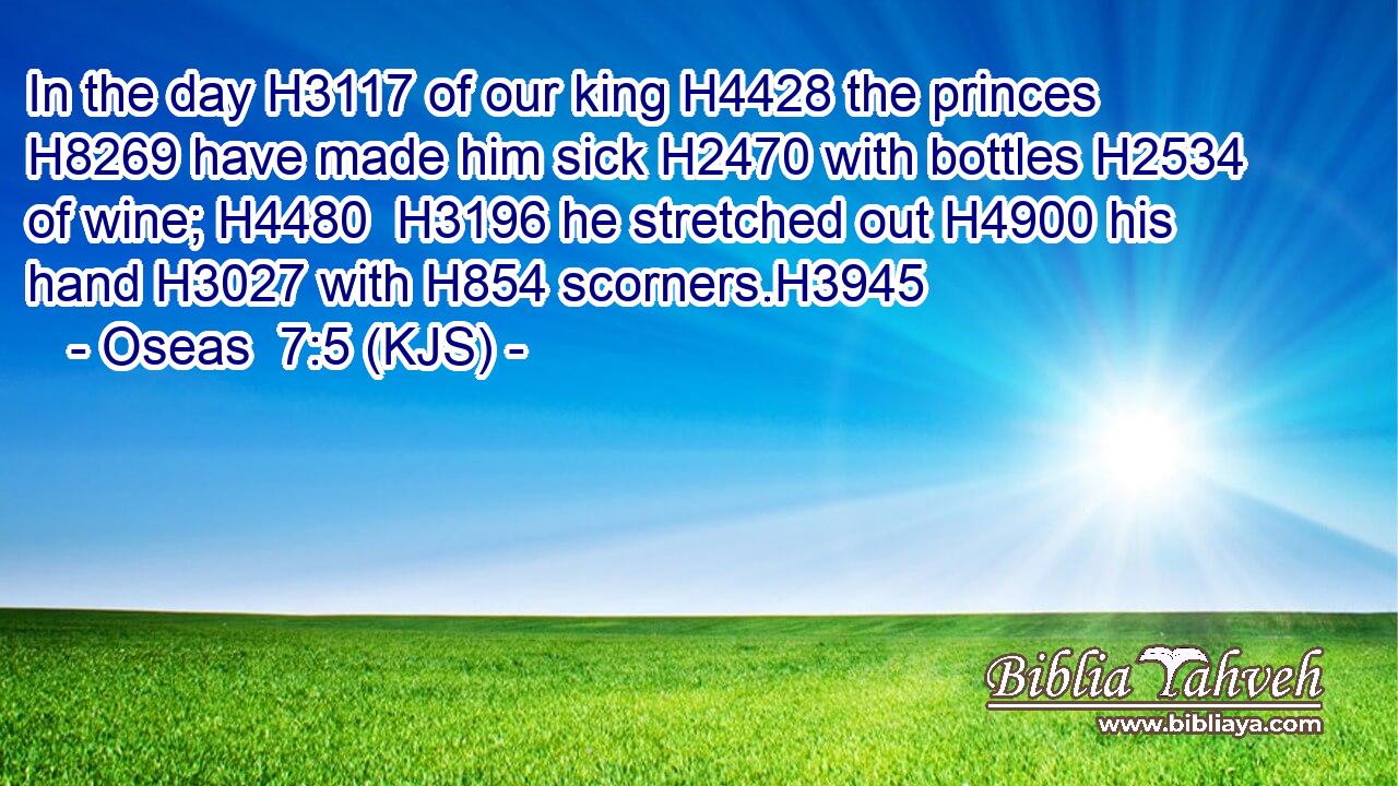 In the day H3117 of our king H4428 the princes H8269 have made him sick H2470 with bottles H2534 of wine; H4480  H3196 he stretched out H4900 his hand H3027 with H854 scorners.H3945
