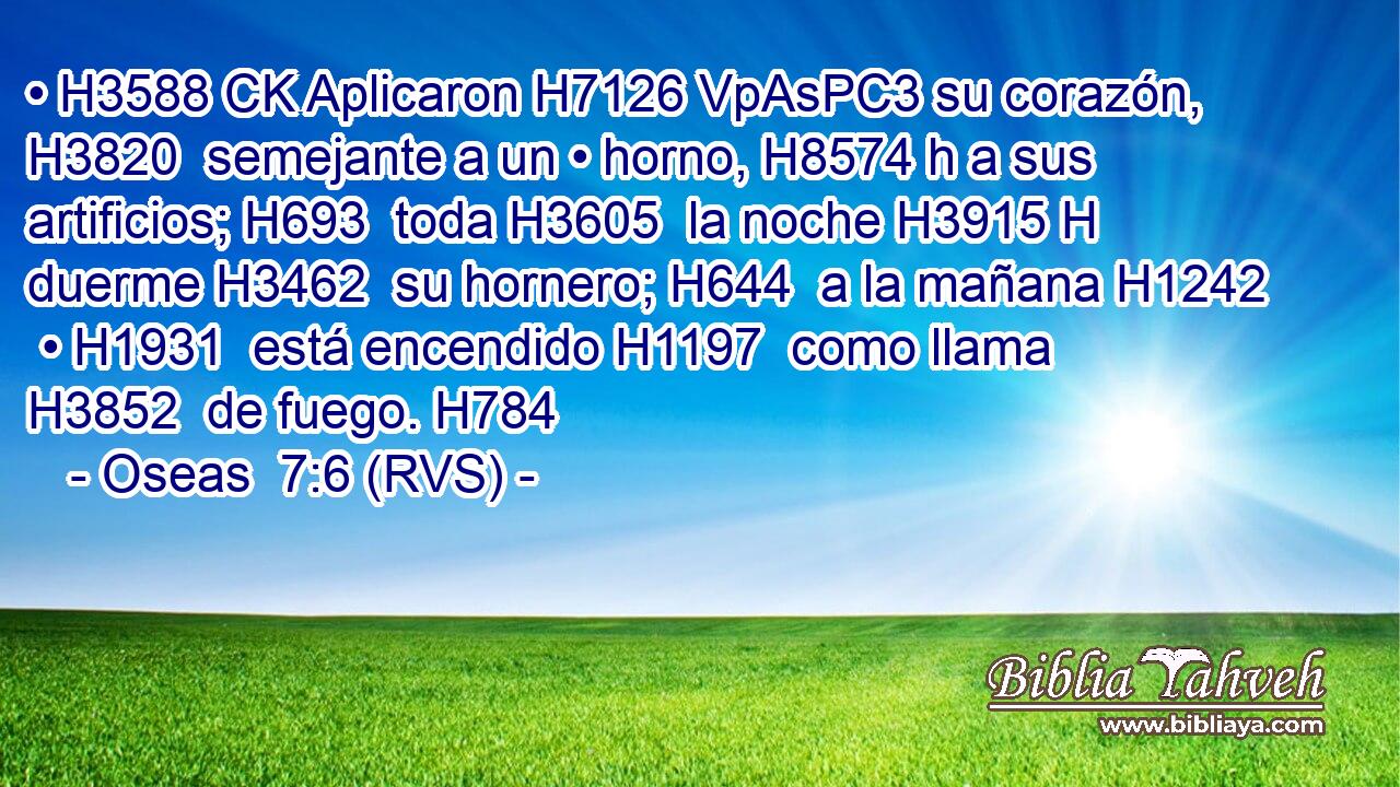 • H3588 CK Aplicaron H7126 VpAsPC3 su corazón, H3820  semejante a un • horno, H8574 h a sus artificios; H693  toda H3605  la noche H3915 H duerme H3462  su hornero; H644  a la mañana H1242  • H1931  está encendido H1197  como llama H3852  de fuego. H784  