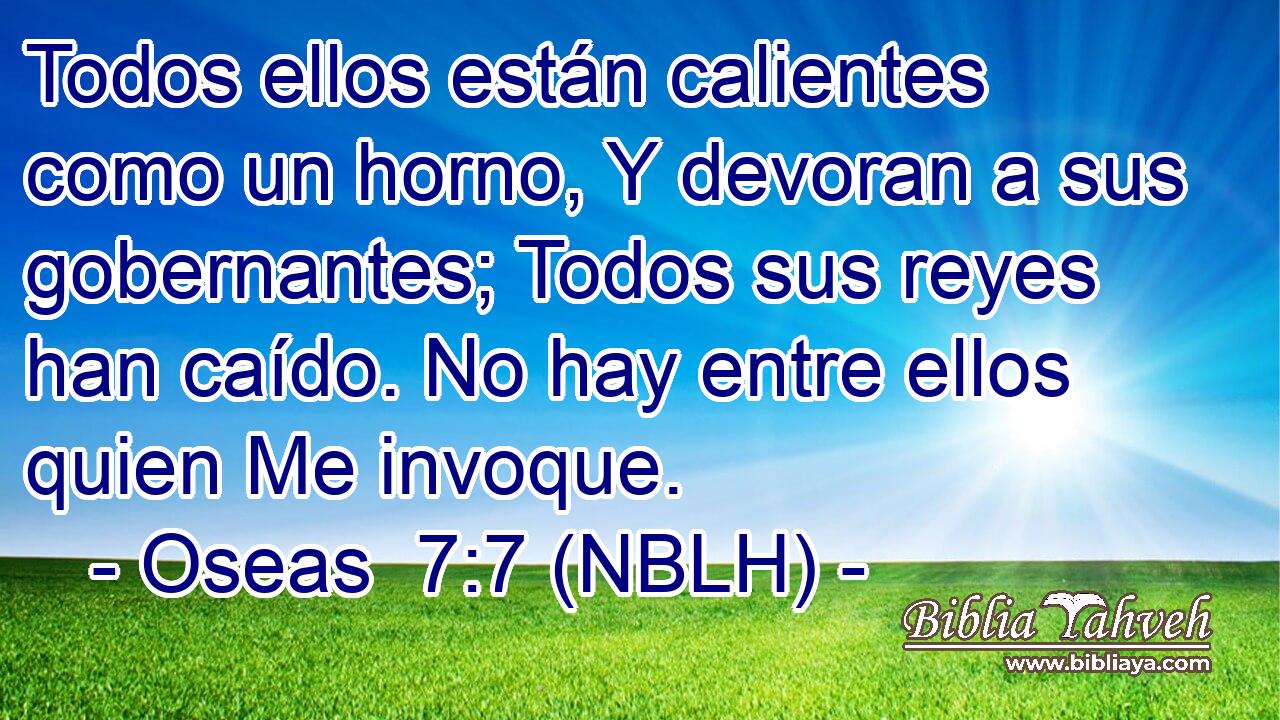  Todos ellos están calientes como un horno, Y devoran a sus gobernantes; Todos sus reyes han caído. No hay entre ellos quien Me invoque. 