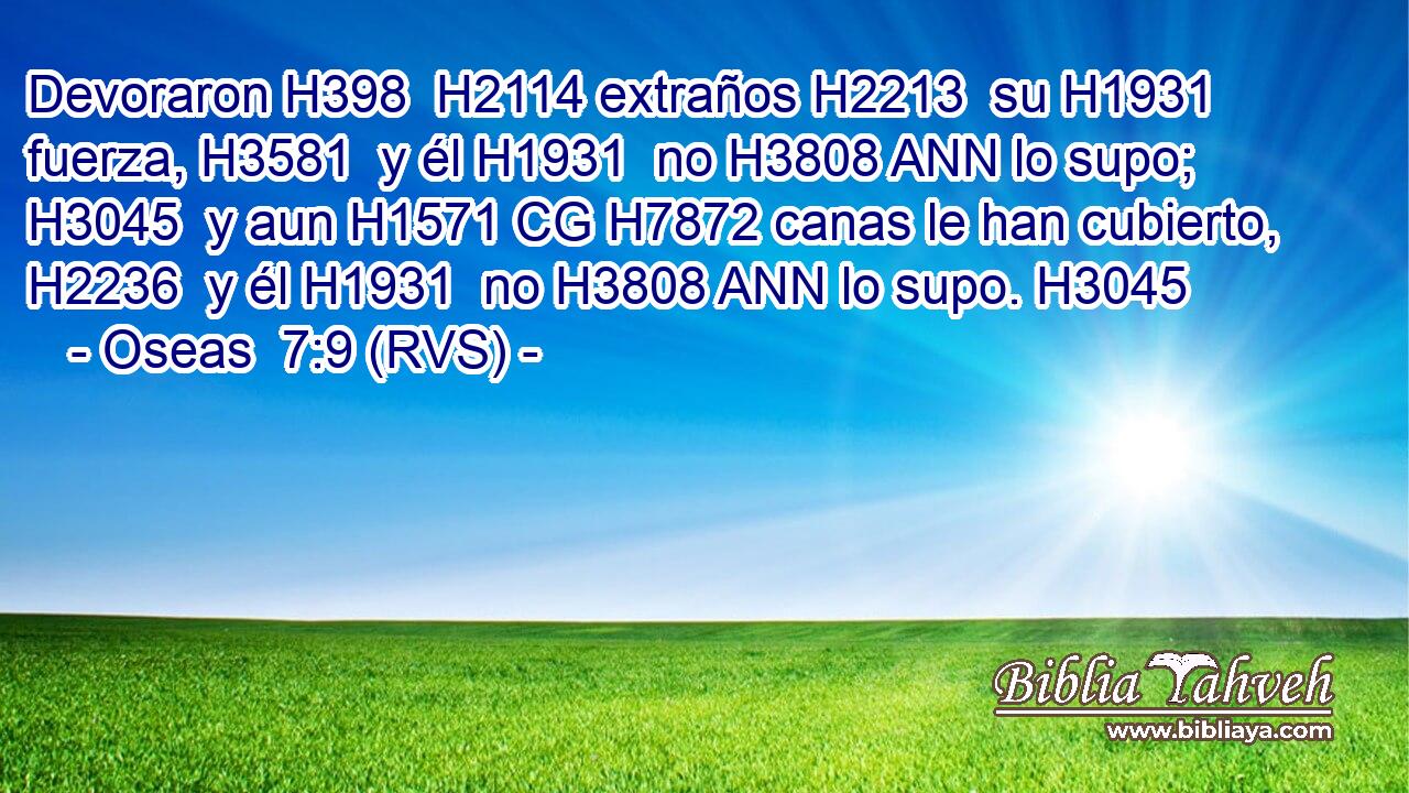 Devoraron H398  H2114 extraños H2213  su H1931  fuerza, H3581  y él H1931  no H3808 ANN lo supo; H3045  y aun H1571 CG H7872 canas le han cubierto, H2236  y él H1931  no H3808 ANN lo supo. H3045  