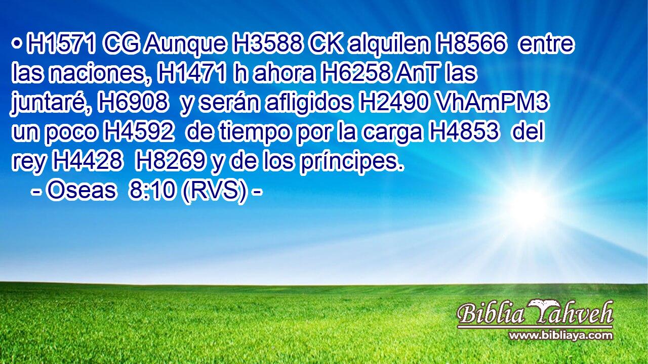 • H1571 CG Aunque H3588 CK alquilen H8566  entre las naciones, H1471 h ahora H6258 AnT las juntaré, H6908  y serán afligidos H2490 VhAmPM3 un poco H4592  de tiempo por la carga H4853  del rey H4428  H8269 y de los príncipes. 