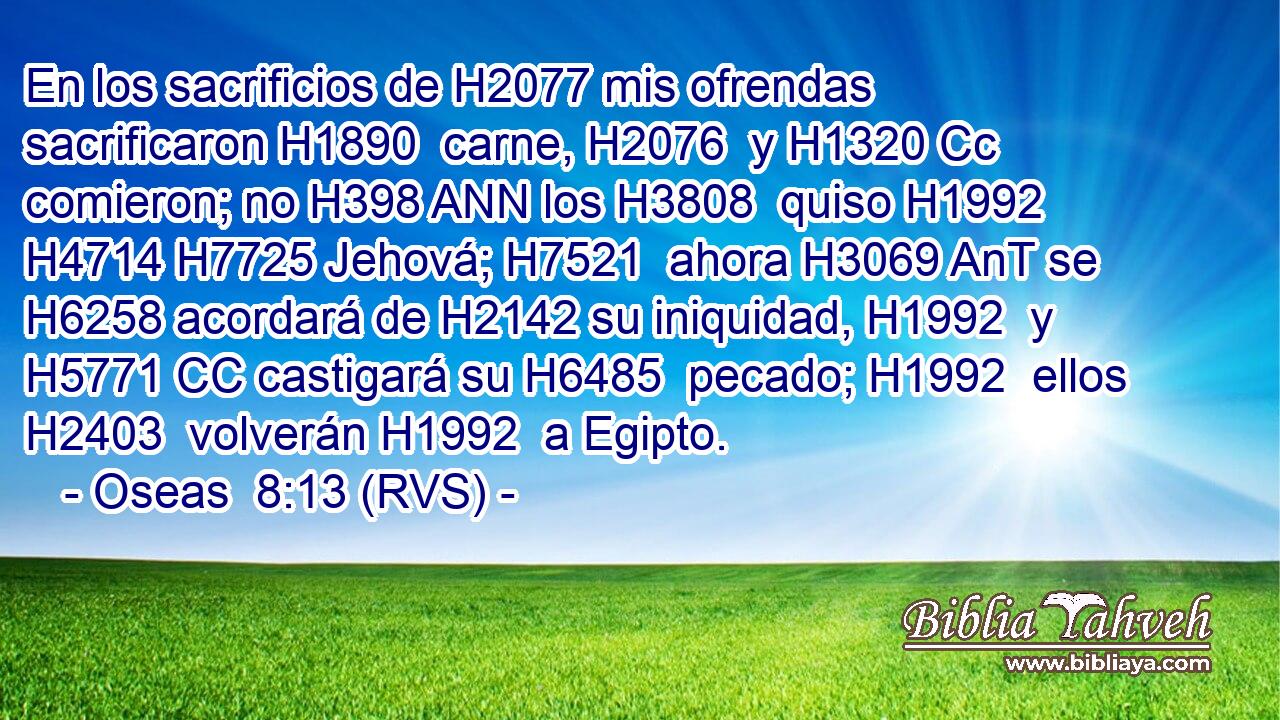 En los sacrificios de H2077 mis ofrendas sacrificaron H1890  carne, H2076  y H1320 Cc comieron; no H398 ANN los H3808  quiso H1992  H4714 H7725 Jehová; H7521  ahora H3069 AnT se H6258 acordará de H2142 su iniquidad, H1992  y H5771 CC castigará su H6485  pecado; H1992  ellos H2403  volverán H1992  a Egipto. 