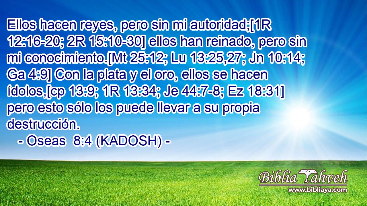  Ellos hacen reyes, pero sin mi autoridad;[1R 12:16-20; 2R 15:10-30] ellos han reinado, pero sin mi conocimiento.[Mt 25:12; Lu 13:25,27; Jn 10:14; Ga 4:9] Con la plata y el oro, ellos se hacen ídolos,[cp 13:9; 1R 13:34; Je 44:7-8; Ez 18:31] pero esto sólo los puede llevar a su propia destrucción. 