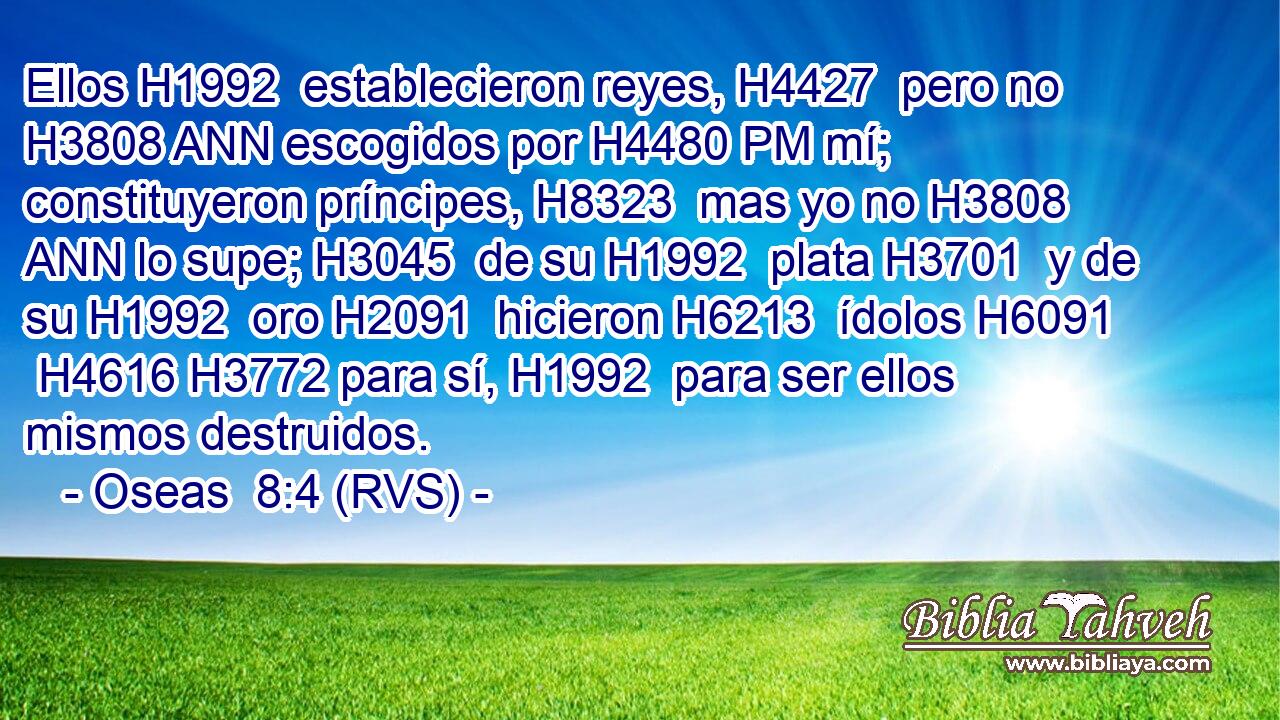 Ellos H1992  establecieron reyes, H4427  pero no H3808 ANN escogidos por H4480 PM mí; constituyeron príncipes, H8323  mas yo no H3808 ANN lo supe; H3045  de su H1992  plata H3701  y de su H1992  oro H2091  hicieron H6213  ídolos H6091  H4616 H3772 para sí, H1992  para ser ellos mismos destruidos. 