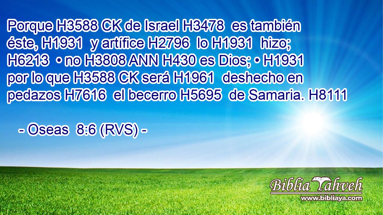 Porque H3588 CK de Israel H3478  es también éste, H1931  y artífice H2796  lo H1931  hizo; H6213  • no H3808 ANN H430 es Dios; • H1931  por lo que H3588 CK será H1961  deshecho en pedazos H7616  el becerro H5695  de Samaria. H8111  