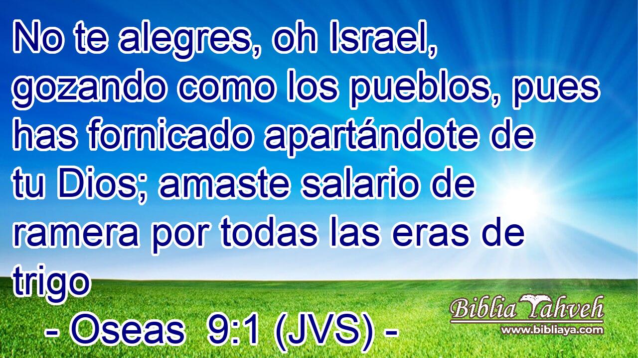 No te alegres, oh Israel, gozando como los pueblos, pues has fornicado apartándote de tu Dios; amaste salario de ramera por todas las eras de trigo