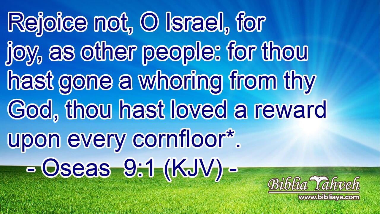 Rejoice not, O Israel, for joy, as other people: for thou hast gone a whoring from thy God, thou hast loved a reward upon every cornfloor*.
