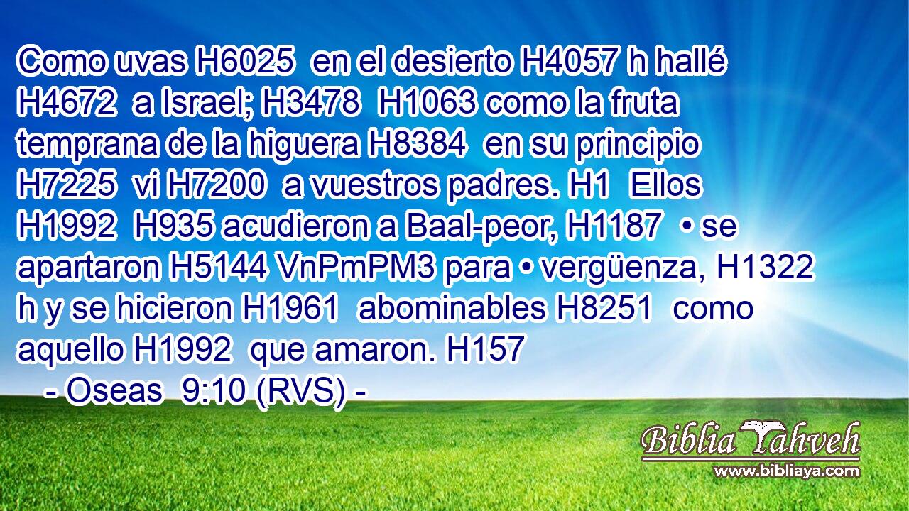 Como uvas H6025  en el desierto H4057 h hallé H4672  a Israel; H3478  H1063 como la fruta temprana de la higuera H8384  en su principio H7225  vi H7200  a vuestros padres. H1  Ellos H1992  H935 acudieron a Baal-peor, H1187  • se apartaron H5144 VnPmPM3 para • vergüenza, H1322 h y se hicieron H1961  abominables H8251  como aquello H1992  que amaron. H157  