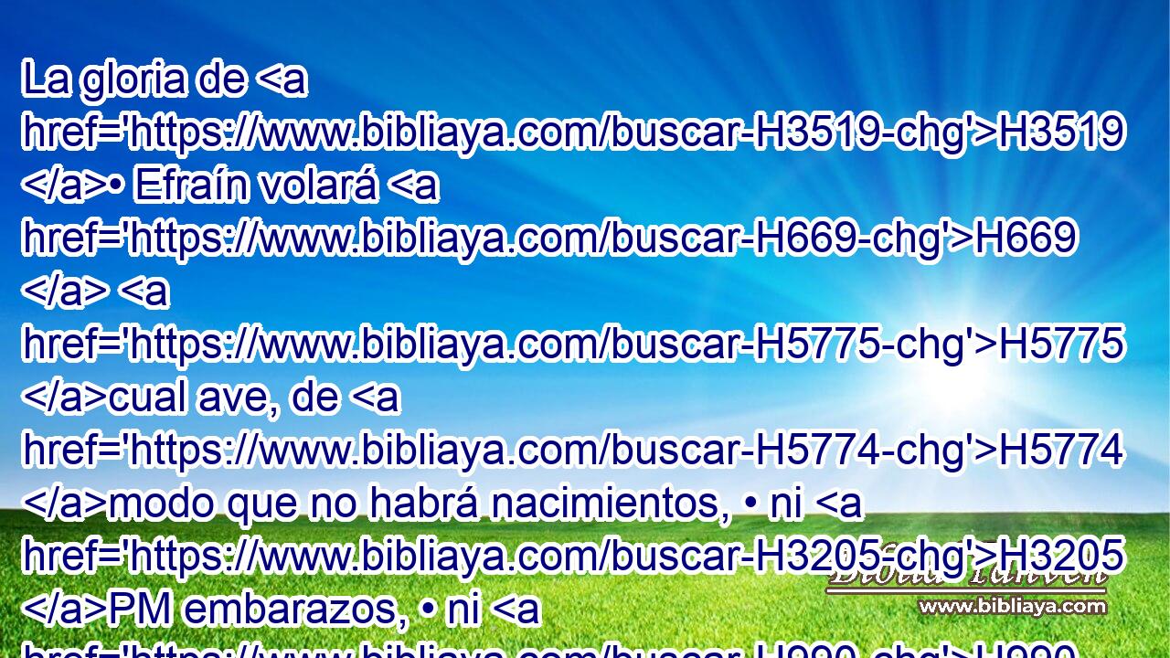 La gloria de H3519 • Efraín volará H669  H5775 cual ave, de H5774 modo que no habrá nacimientos, • ni H3205 PM embarazos, • ni H990 PM H2032 concepciones. 