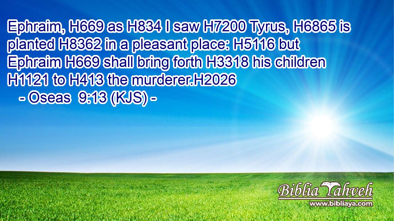 Ephraim, H669 as H834 I saw H7200 Tyrus, H6865 is planted H8362 in a pleasant place: H5116 but Ephraim H669 shall bring forth H3318 his children H1121 to H413 the murderer.H2026