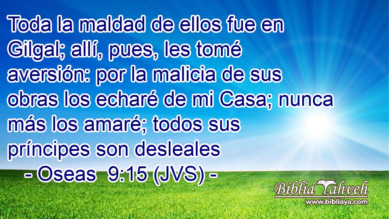 Toda la maldad de ellos fue en Gilgal; allí, pues, les tomé aversión: por la malicia de sus obras los echaré de mi Casa; nunca más los amaré; todos sus príncipes son desleales