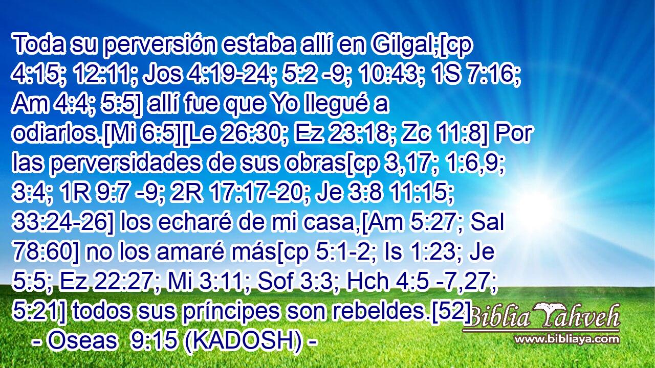  Toda su perversión estaba allí en Gilgal;[cp 4:15; 12:11; Jos 4:19-24; 5:2 -9; 10:43; 1S 7:16; Am 4:4; 5:5] allí fue que Yo llegué a odiarlos.[Mi 6:5][Le 26:30; Ez 23:18; Zc 11:8] Por las perversidades de sus obras[cp 3,17; 1:6,9; 3:4; 1R 9:7 -9; 2R 17:17-20; Je 3:8 11:15; 33:24-26] los echaré de mi casa,[Am 5:27; Sal 78:60] no los amaré más[cp 5:1-2; Is 1:23; Je 5:5; Ez 22:27; Mi 3:11; Sof 3:3; Hch 4:5 -7,27; 5:21] todos sus príncipes son rebeldes.[52] 