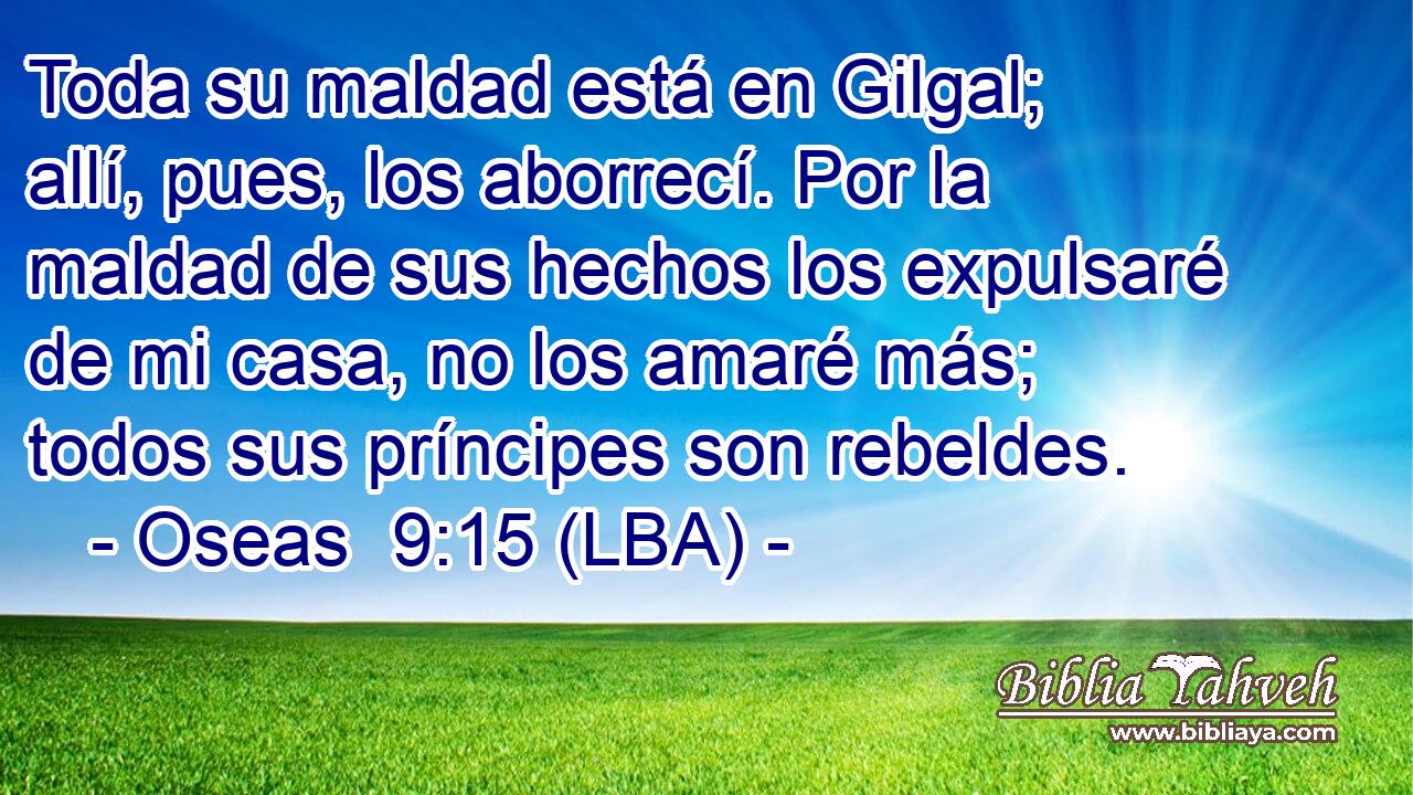Toda su maldad está en Gilgal; allí, pues, los aborrecí. Por la maldad de sus hechos los expulsaré de mi casa, no los amaré más; todos sus príncipes son rebeldes.