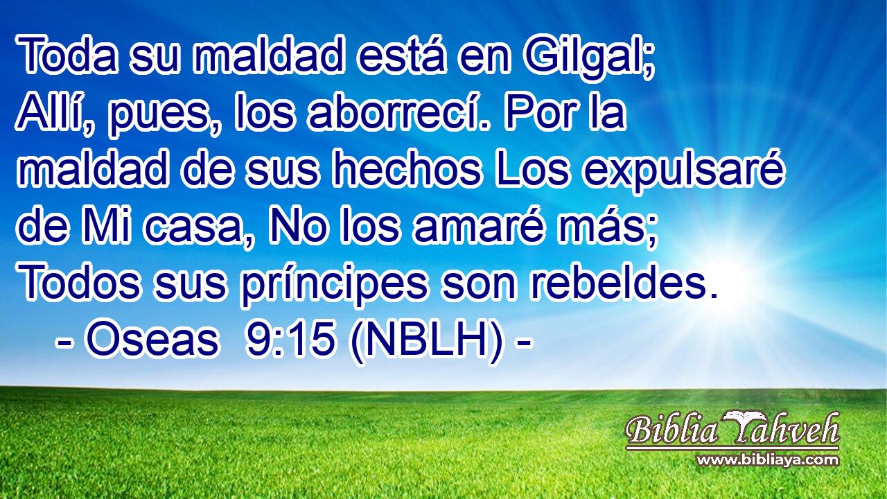  Toda su maldad está en Gilgal; Allí, pues, los aborrecí. Por la maldad de sus hechos Los expulsaré de Mi casa, No los amaré más; Todos sus príncipes son rebeldes. 