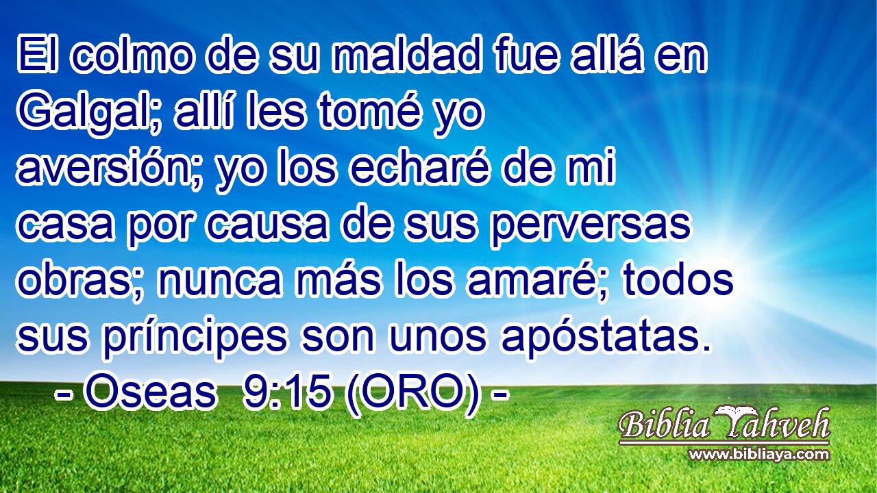  El colmo de su maldad fue allá en Galgal; allí les tomé yo aversión; yo los echaré de mi casa por causa de sus perversas obras; nunca más los amaré; todos sus príncipes son unos apóstatas. 