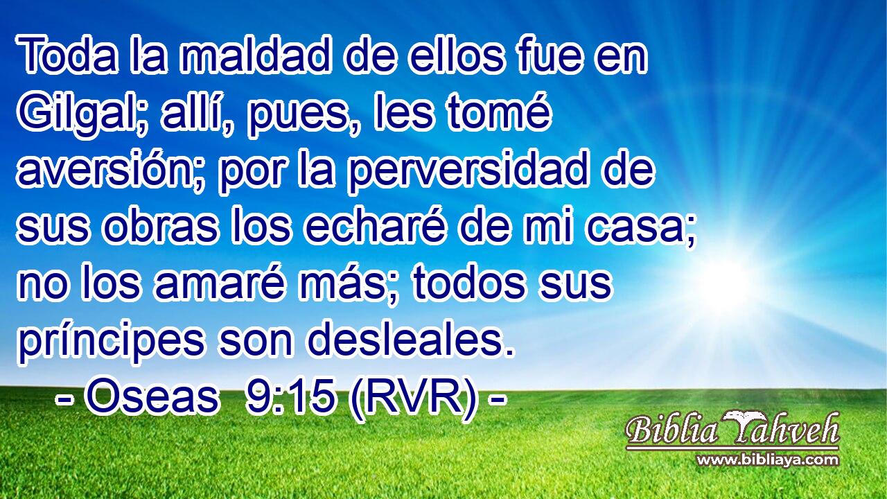 Toda la maldad de ellos fue en Gilgal; allí, pues, les tomé aversión; por la perversidad de sus obras los echaré de mi casa; no los amaré más; todos sus príncipes son desleales.