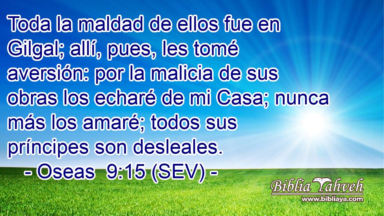 Toda la maldad de ellos fue en Gilgal; allí, pues, les tomé aversión: por la malicia de sus obras los echaré de mi Casa; nunca más los amaré; todos sus príncipes son desleales.