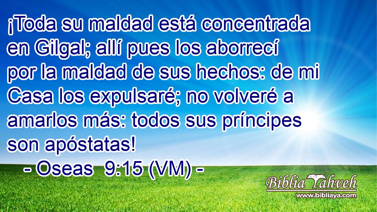  ¡Toda su maldad está concentrada en Gilgal; allí pues los aborrecí por la maldad de sus hechos: de mi Casa los expulsaré; no volveré a amarlos más: todos sus príncipes son apóstatas! 