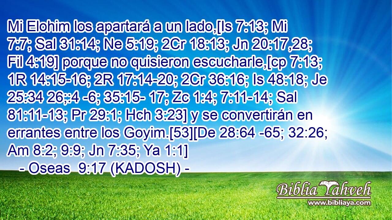  Mi Elohim los apartará a un lado,[Is 7:13; Mi 7:7; Sal 31:14; Ne 5:19; 2Cr 18:13; Jn 20:17,28; Fil 4:19] porque no quisieron escucharle,[cp 7:13; 1R 14:15-16; 2R 17:14-20; 2Cr 36:16; Is 48:18; Je 25:34 26;:4 -6; 35:15- 17; Zc 1:4; 7:11-14; Sal 81:11-13; Pr 29:1; Hch 3:23] y se convertirán en errantes entre los Goyim.[53][De 28:64 -65; 32:26; Am 8:2; 9:9; Jn 7:35; Ya 1:1] 