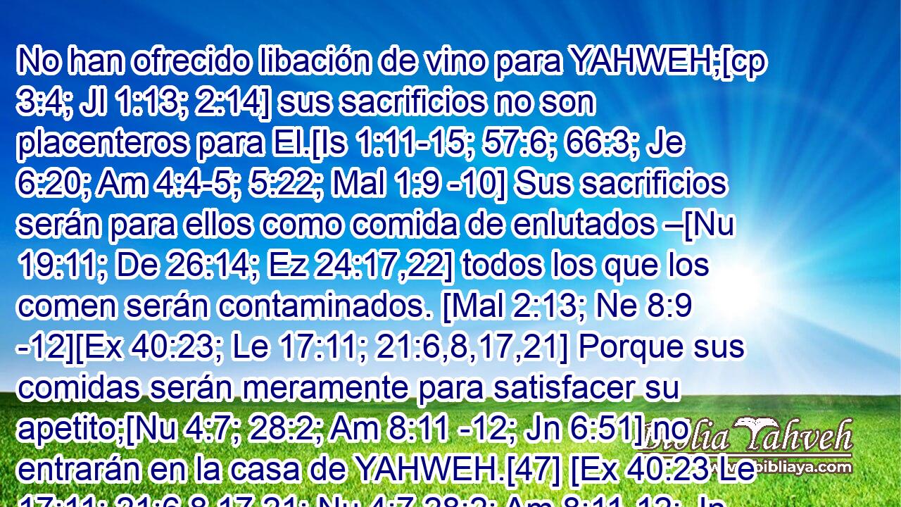  No han ofrecido libación de vino para YAHWEH;[cp 3:4; Jl 1:13; 2:14] sus sacrificios no son placenteros para El.[Is 1:11-15; 57:6; 66:3; Je 6:20; Am 4:4-5; 5:22; Mal 1:9 -10] Sus sacrificios serán para ellos como comida de enlutados –[Nu 19:11; De 26:14; Ez 24:17,22] todos los que los comen serán contaminados. [Mal 2:13; Ne 8:9 -12][Ex 40:23; Le 17:11; 21:6,8,17,21] Porque sus comidas serán meramente para satisfacer su apetito;[Nu 4:7; 28:2; Am 8:11 -12; Jn 6:51] no entrarán en la casa de YAHWEH.[47] [Ex 40:23 Le 17:11; 21:6,8,17,21; Nu 4:7 28:2; Am 8:11-12; Jn 6:51] 