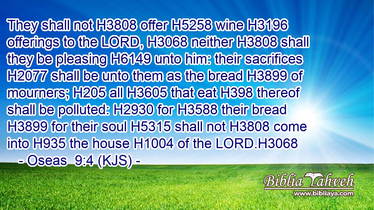 They shall not H3808 offer H5258 wine H3196 offerings to the LORD, H3068 neither H3808 shall they be pleasing H6149 unto him: their sacrifices H2077 shall be unto them as the bread H3899 of mourners; H205 all H3605 that eat H398 thereof shall be polluted: H2930 for H3588 their bread H3899 for their soul H5315 shall not H3808 come into H935 the house H1004 of the LORD.H3068