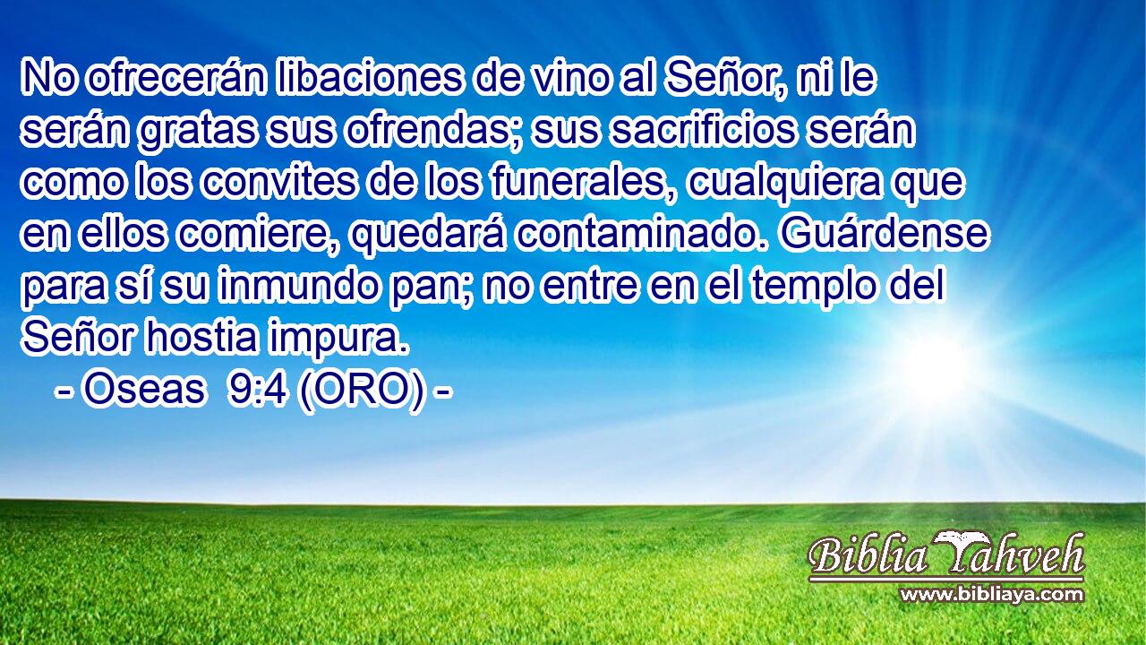  No ofrecerán libaciones de vino al Señor, ni le serán gratas sus ofrendas; sus sacrificios serán como los convites de los funerales, cualquiera que en ellos comiere, quedará contaminado. Guárdense para sí su inmundo pan; no entre en el templo del Señor hostia impura. 