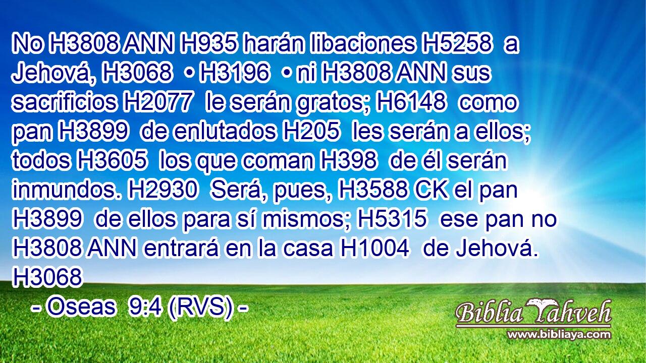 No H3808 ANN H935 harán libaciones H5258  a Jehová, H3068  • H3196  • ni H3808 ANN sus sacrificios H2077  le serán gratos; H6148  como pan H3899  de enlutados H205  les serán a ellos; todos H3605  los que coman H398  de él serán inmundos. H2930  Será, pues, H3588 CK el pan H3899  de ellos para sí mismos; H5315  ese pan no H3808 ANN entrará en la casa H1004  de Jehová. H3068  