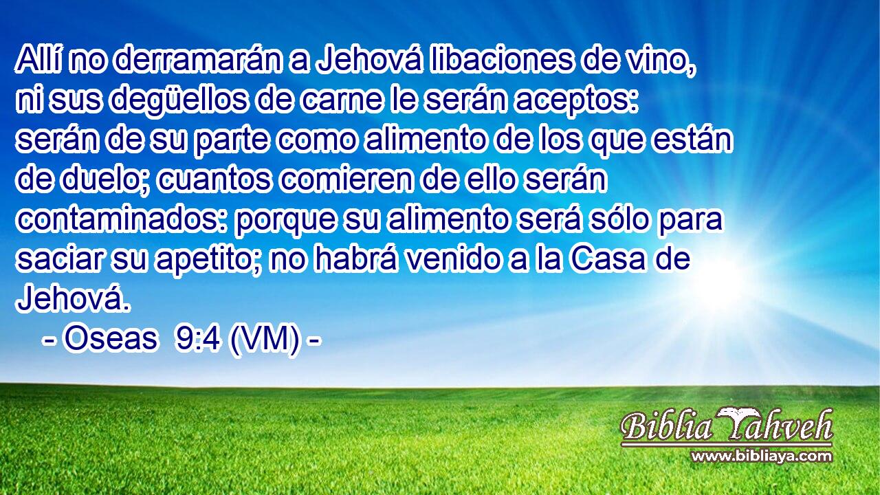  Allí no derramarán a Jehová libaciones de vino, ni sus degüellos de carne le serán aceptos: serán de su parte como alimento de los que están de duelo; cuantos comieren de ello serán contaminados: porque su alimento será sólo para saciar su apetito; no habrá venido a la Casa de Jehová. 