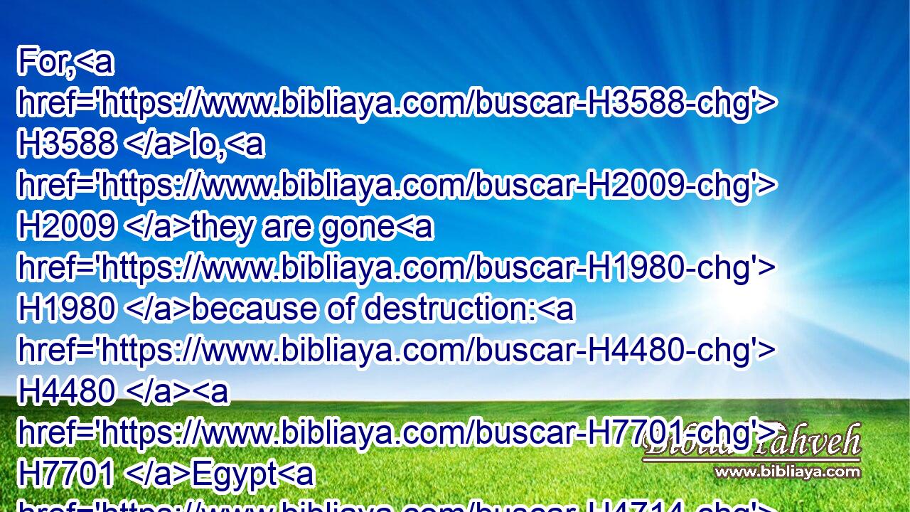 For, H3588 lo, H2009 they are gone H1980 because of destruction: H4480  H7701 Egypt H4714 shall gather them up, H6908 Memphis H4644 shall bury H6912 them: the pleasant H4261 places for their silver, H3701 nettles H7057 shall possess H3423 them: thorns H2336 shall be in their tabernacles.H168